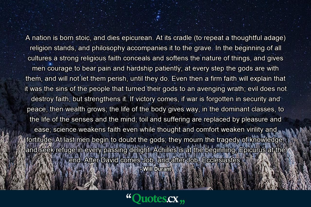 A nation is born stoic, and dies epicurean. At its cradle (to repeat a thoughtful adage) religion stands, and philosophy accompanies it to the grave. In the beginning of all cultures a strong religious faith conceals and softens the nature of things, and gives men courage to bear pain and hardship patiently; at every step the gods are with them, and will not let them perish, until they do. Even then a firm faith will explain that it was the sins of the people that turned their gods to an avenging wrath; evil does not destroy faith, but strengthens it. If victory comes, if war is forgotten in security and peace, then wealth grows; the life of the body gives way, in the dominant classes, to the life of the senses and the mind; toil and suffering are replaced by pleasure and ease; science weakens faith even while thought and comfort weaken virility and fortitude. At last men begin to doubt the gods; they mourn the tragedy of knowledge, and seek refuge in every passing delight. Achilles is at the beginning, Epicurus at the end. After David comes Job, and after Job, Ecclesiastes. - Quote by Will Durant