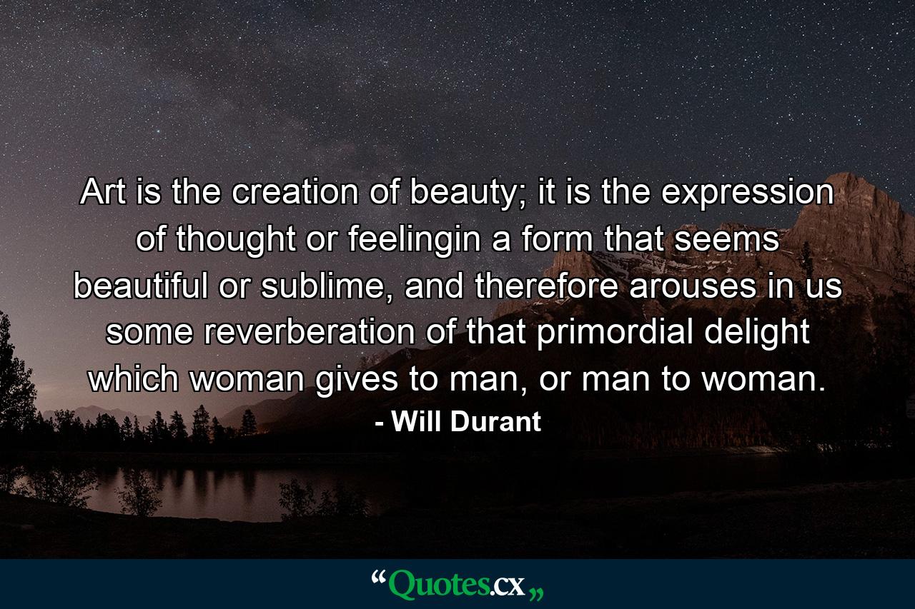 Art is the creation of beauty; it is the expression of thought or feelingin a form that seems beautiful or sublime, and therefore arouses in us some reverberation of that primordial delight which woman gives to man, or man to woman. - Quote by Will Durant