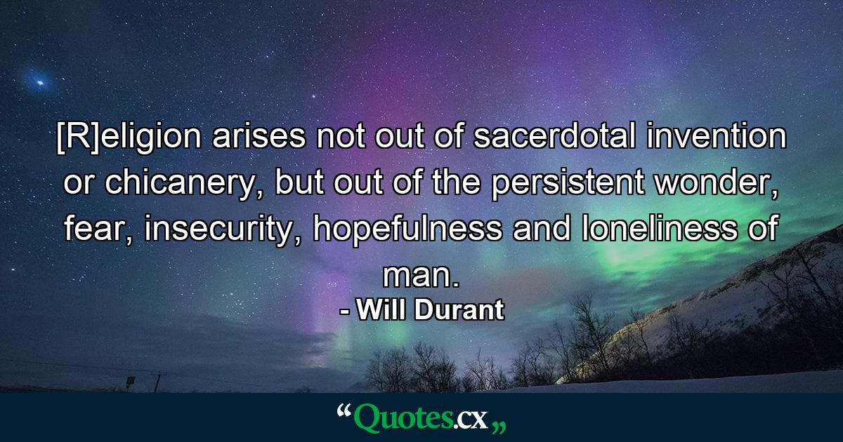 [R]eligion arises not out of sacerdotal invention or chicanery, but out of the persistent wonder, fear, insecurity, hopefulness and loneliness of man. - Quote by Will Durant