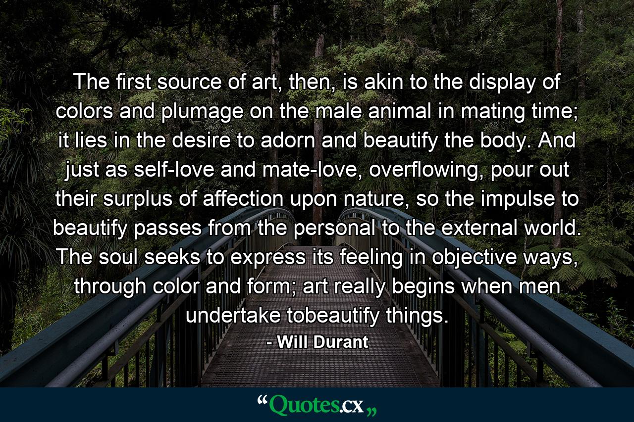 The first source of art, then, is akin to the display of colors and plumage on the male animal in mating time; it lies in the desire to adorn and beautify the body. And just as self-love and mate-love, overflowing, pour out their surplus of affection upon nature, so the impulse to beautify passes from the personal to the external world. The soul seeks to express its feeling in objective ways, through color and form; art really begins when men undertake tobeautify things. - Quote by Will Durant