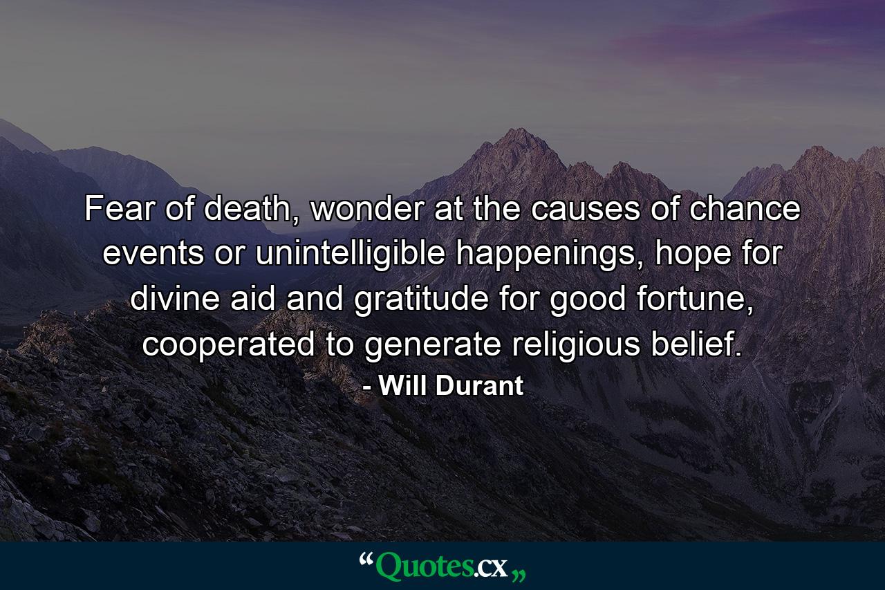 Fear of death, wonder at the causes of chance events or unintelligible happenings, hope for divine aid and gratitude for good fortune, cooperated to generate religious belief. - Quote by Will Durant