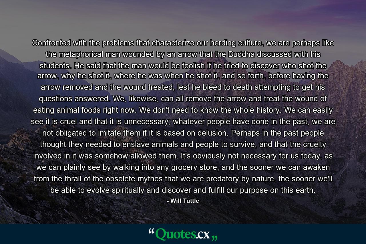 Confronted with the problems that characterize our herding culture, we are perhaps like the metaphorical man wounded by an arrow that the Buddha discussed with his students. He said that the man would be foolish if he tried to discover who shot the arrow, why he shot it, where he was when he shot it, and so forth, before having the arrow removed and the wound treated, lest he bleed to death attempting to get his questions answered. We, likewise, can all remove the arrow and treat the wound of eating animal foods right now. We don't need to know the whole history. We can easily see it is cruel and that it is unnecessary; whatever people have done in the past, we are not obligated to imitate them if it is based on delusion. Perhaps in the past people thought they needed to enslave animals and people to survive, and that the cruelty involved in it was somehow allowed them. It's obviously not necessary for us today, as we can plainly see by walking into any grocery store, and the sooner we can awaken from the thrall of the obsolete mythos that we are predatory by nature, the sooner we'll be able to evolve spiritually and discover and fulfill our purpose on this earth. - Quote by Will Tuttle