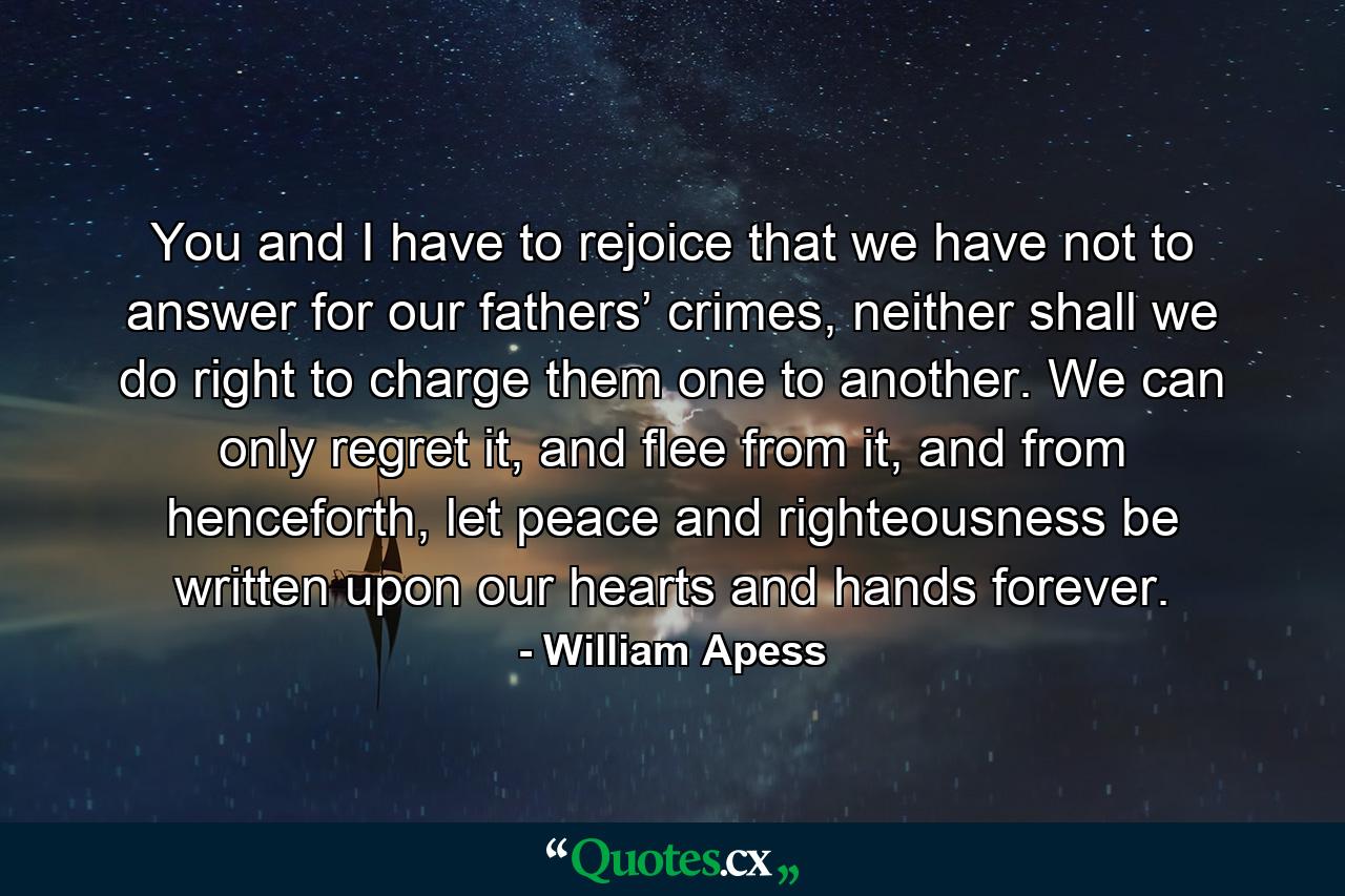 You and I have to rejoice that we have not to answer for our fathers’ crimes, neither shall we do right to charge them one to another. We can only regret it, and flee from it, and from henceforth, let peace and righteousness be written upon our hearts and hands forever. - Quote by William Apess