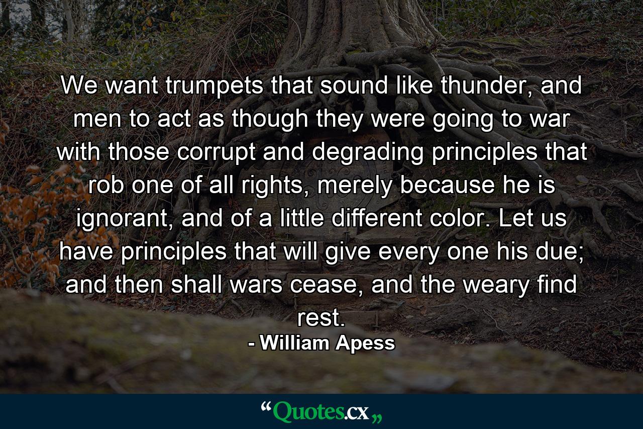 We want trumpets that sound like thunder, and men to act as though they were going to war with those corrupt and degrading principles that rob one of all rights, merely because he is ignorant, and of a little different color. Let us have principles that will give every one his due; and then shall wars cease, and the weary find rest. - Quote by William Apess