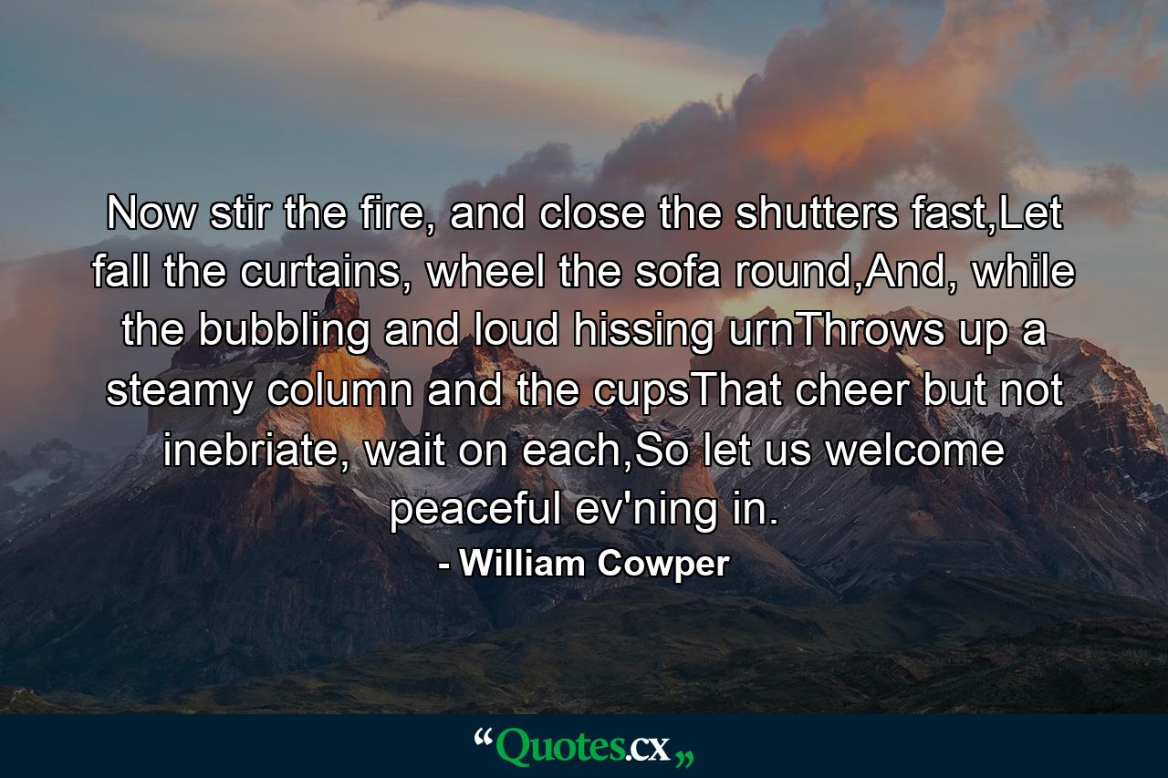 Now stir the fire, and close the shutters fast,Let fall the curtains, wheel the sofa round,And, while the bubbling and loud hissing urnThrows up a steamy column and the cupsThat cheer but not inebriate, wait on each,So let us welcome peaceful ev'ning in. - Quote by William Cowper