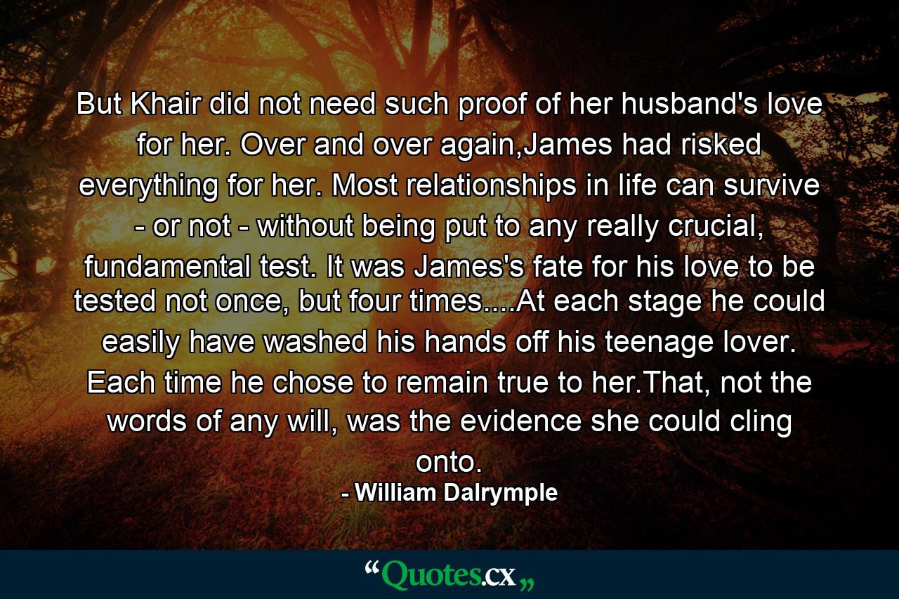 But Khair did not need such proof of her husband's love for her. Over and over again,James had risked everything for her. Most relationships in life can survive - or not - without being put to any really crucial, fundamental test. It was James's fate for his love to be tested not once, but four times....At each stage he could easily have washed his hands off his teenage lover. Each time he chose to remain true to her.That, not the words of any will, was the evidence she could cling onto. - Quote by William Dalrymple