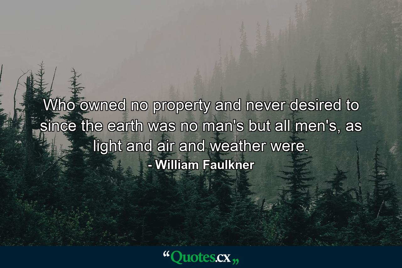 Who owned no property and never desired to since the earth was no man's but all men's, as light and air and weather were. - Quote by William Faulkner