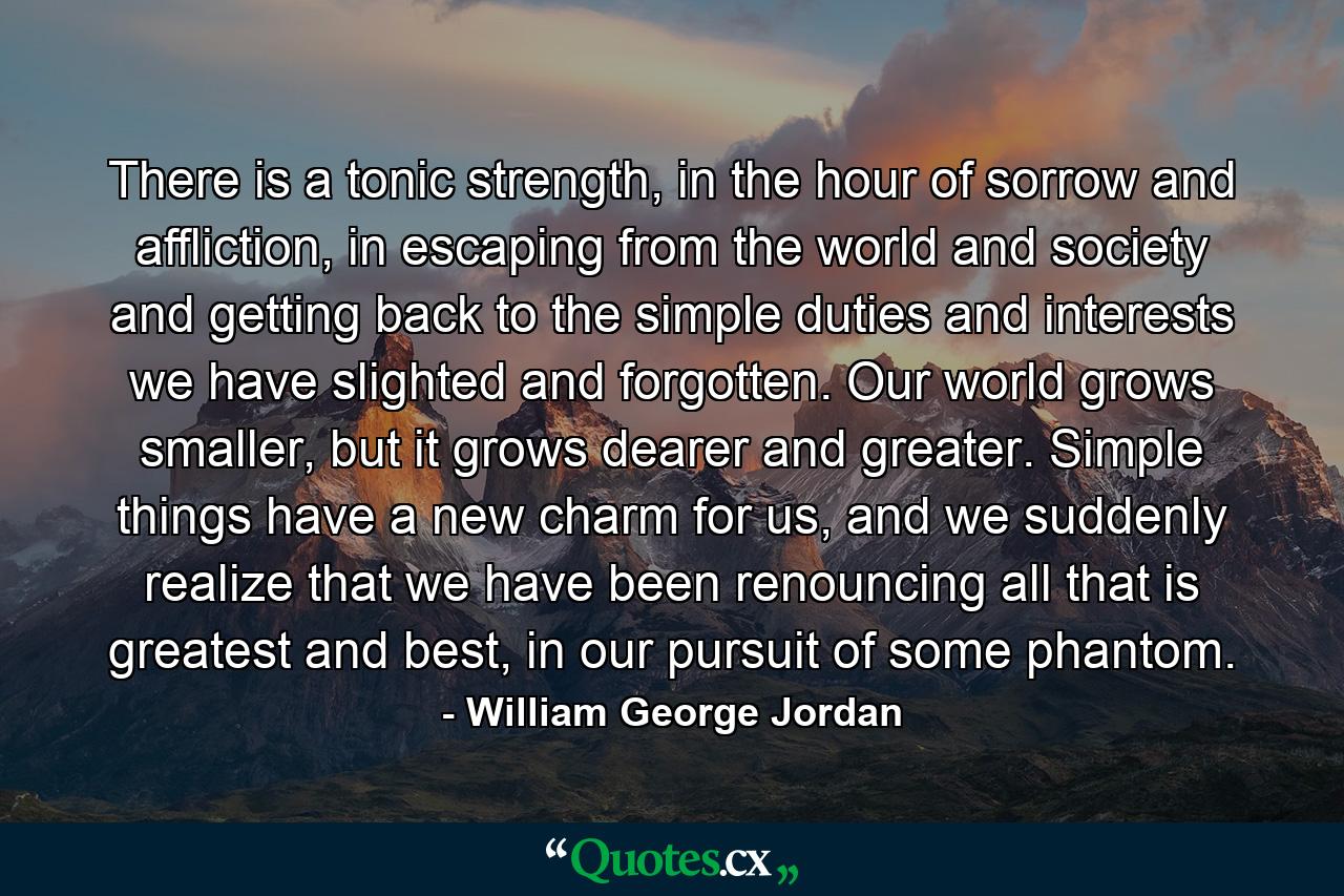 There is a tonic strength, in the hour of sorrow and affliction, in escaping from the world and society and getting back to the simple duties and interests we have slighted and forgotten. Our world grows smaller, but it grows dearer and greater. Simple things have a new charm for us, and we suddenly realize that we have been renouncing all that is greatest and best, in our pursuit of some phantom. - Quote by William George Jordan