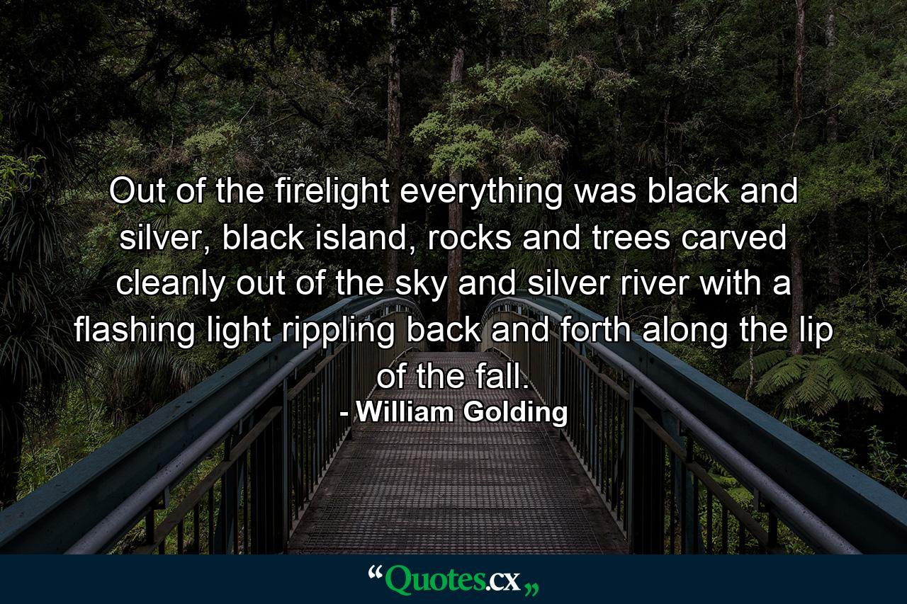 Out of the firelight everything was black and silver, black island, rocks and trees carved cleanly out of the sky and silver river with a flashing light rippling back and forth along the lip of the fall. - Quote by William Golding