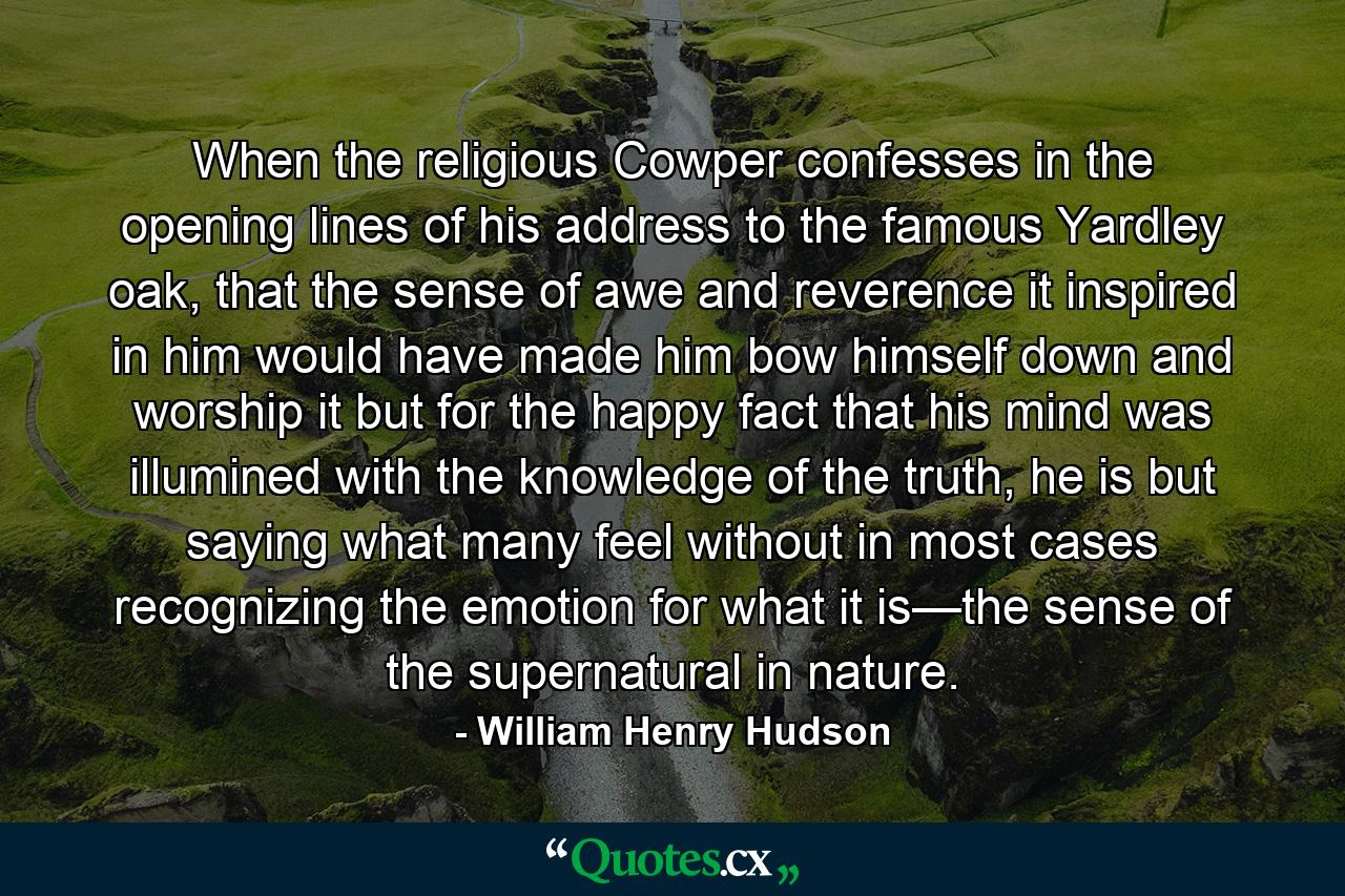 When the religious Cowper confesses in the opening lines of his address to the famous Yardley oak, that the sense of awe and reverence it inspired in him would have made him bow himself down and worship it but for the happy fact that his mind was illumined with the knowledge of the truth, he is but saying what many feel without in most cases recognizing the emotion for what it is—the sense of the supernatural in nature. - Quote by William Henry Hudson