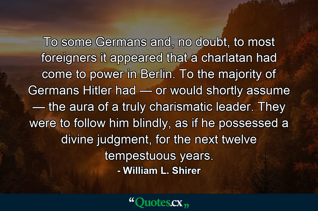 To some Germans and, no doubt, to most foreigners it appeared that a charlatan had come to power in Berlin. To the majority of Germans Hitler had — or would shortly assume — the aura of a truly charismatic leader. They were to follow him blindly, as if he possessed a divine judgment, for the next twelve tempestuous years. - Quote by William L. Shirer