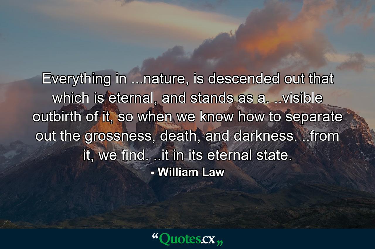 Everything in ...nature, is descended out that which is eternal, and stands as a. ..visible outbirth of it, so when we know how to separate out the grossness, death, and darkness. ..from it, we find. ..it in its eternal state. - Quote by William Law