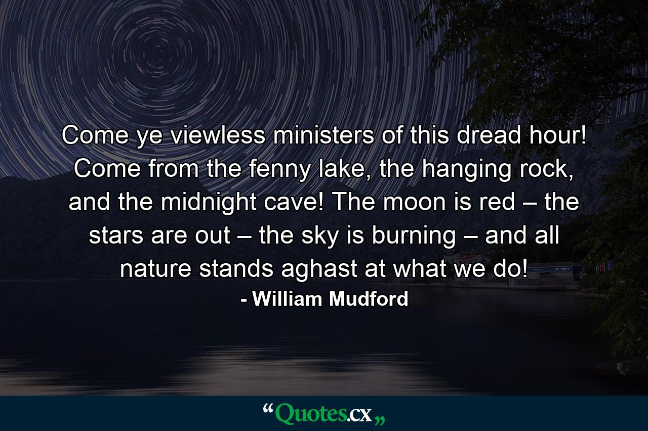 Come ye viewless ministers of this dread hour! Come from the fenny lake, the hanging rock, and the midnight cave! The moon is red – the stars are out – the sky is burning – and all nature stands aghast at what we do! - Quote by William Mudford