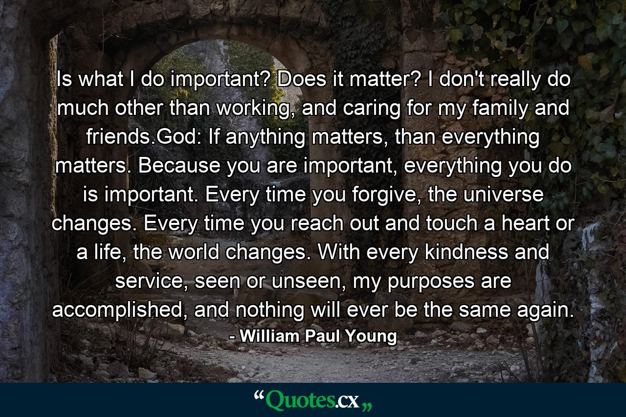 Is what I do important? Does it matter? I don't really do much other than working, and caring for my family and friends.God: If anything matters, than everything matters. Because you are important, everything you do is important. Every time you forgive, the universe changes. Every time you reach out and touch a heart or a life, the world changes. With every kindness and service, seen or unseen, my purposes are accomplished, and nothing will ever be the same again. - Quote by William Paul Young