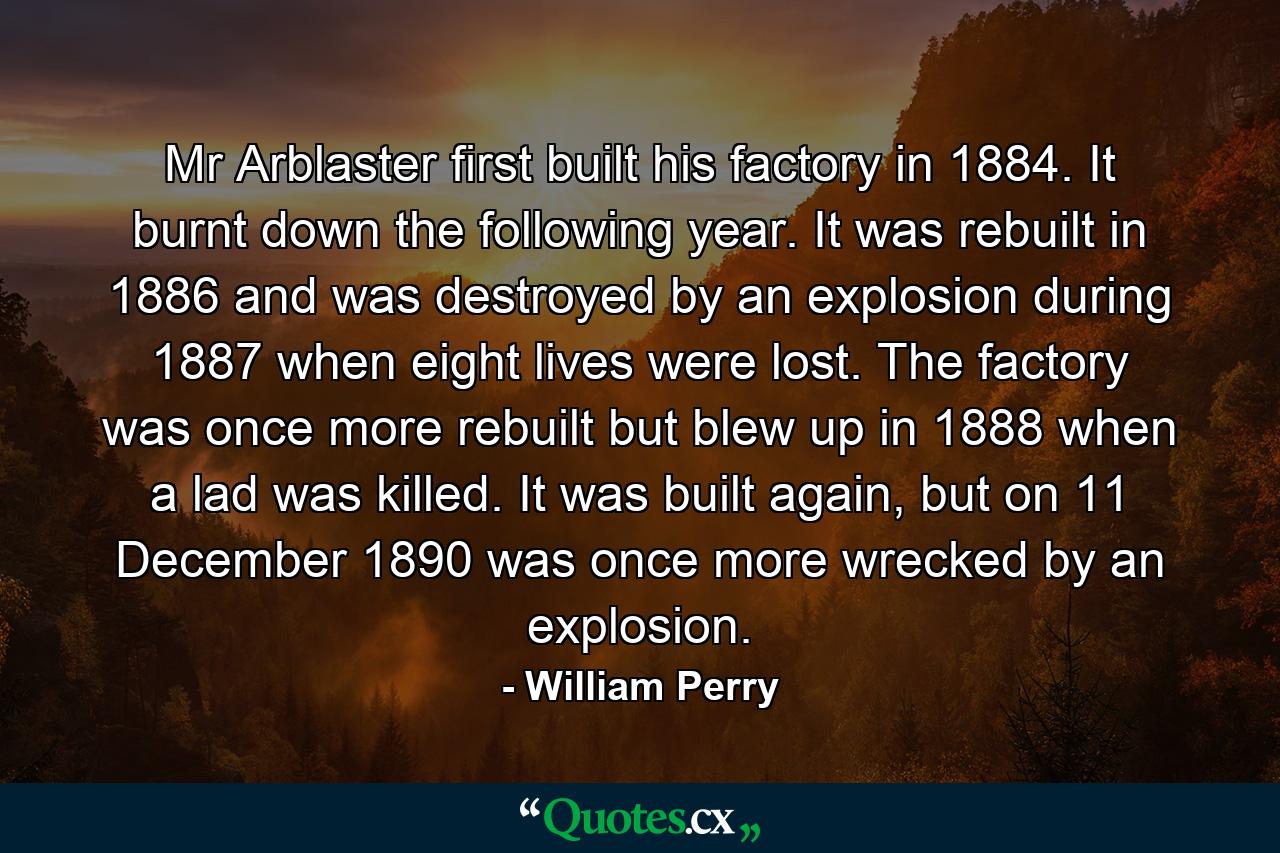 Mr Arblaster first built his factory in 1884. It burnt down the following year. It was rebuilt in 1886 and was destroyed by an explosion during 1887 when eight lives were lost. The factory was once more rebuilt but blew up in 1888 when a lad was killed. It was built again, but on 11 December 1890 was once more wrecked by an explosion. - Quote by William Perry