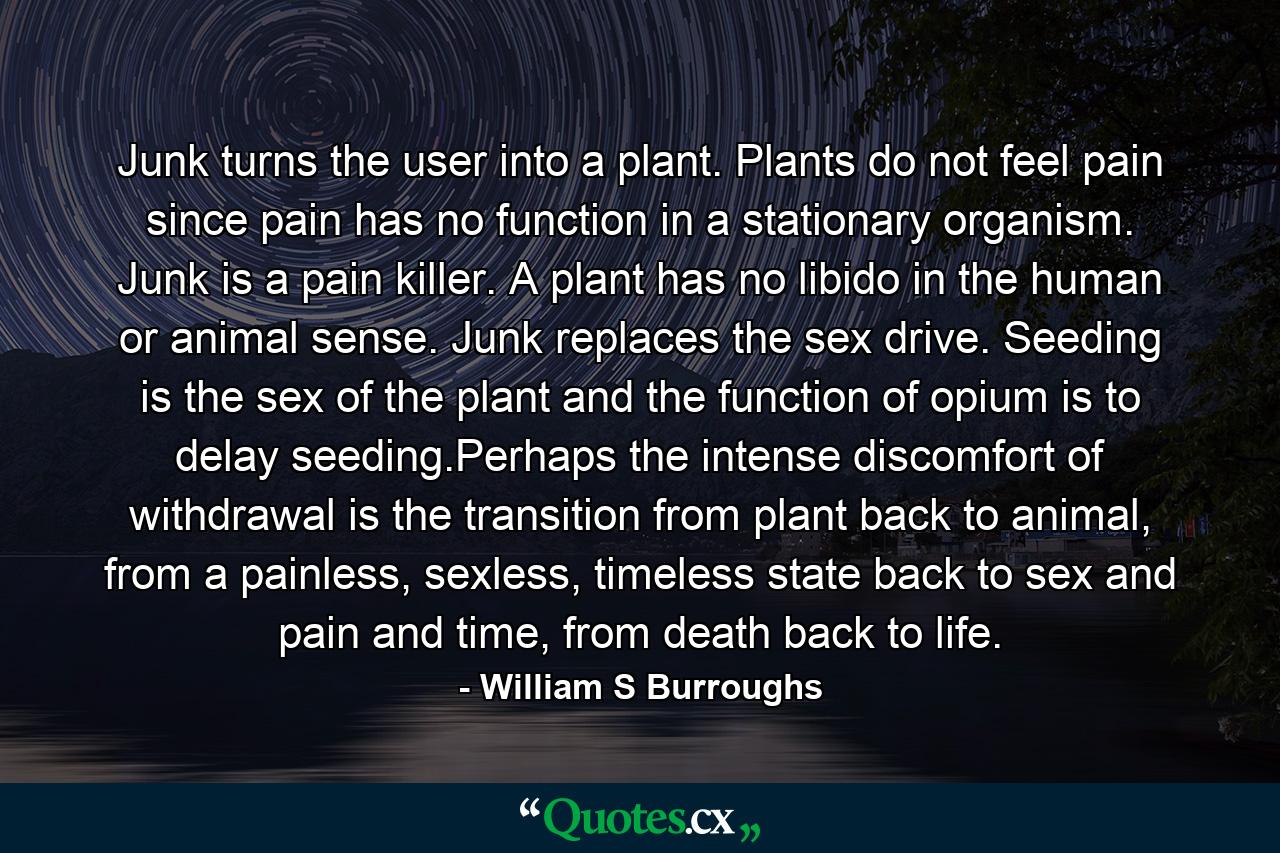 Junk turns the user into a plant. Plants do not feel pain since pain has no function in a stationary organism. Junk is a pain killer. A plant has no libido in the human or animal sense. Junk replaces the sex drive. Seeding is the sex of the plant and the function of opium is to delay seeding.Perhaps the intense discomfort of withdrawal is the transition from plant back to animal, from a painless, sexless, timeless state back to sex and pain and time, from death back to life. - Quote by William S Burroughs