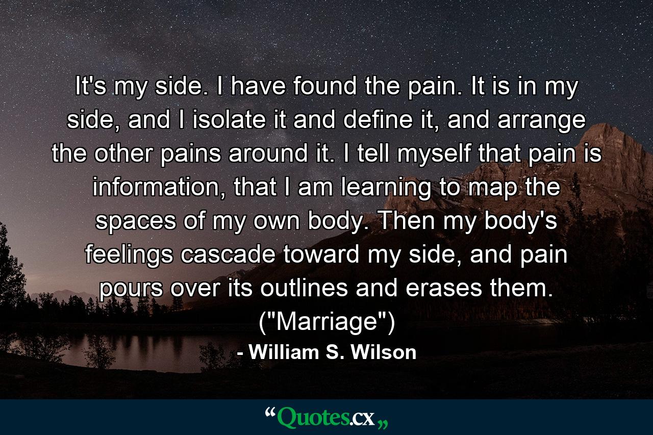 It's my side. I have found the pain. It is in my side, and I isolate it and define it, and arrange the other pains around it. I tell myself that pain is information, that I am learning to map the spaces of my own body. Then my body's feelings cascade toward my side, and pain pours over its outlines and erases them. (