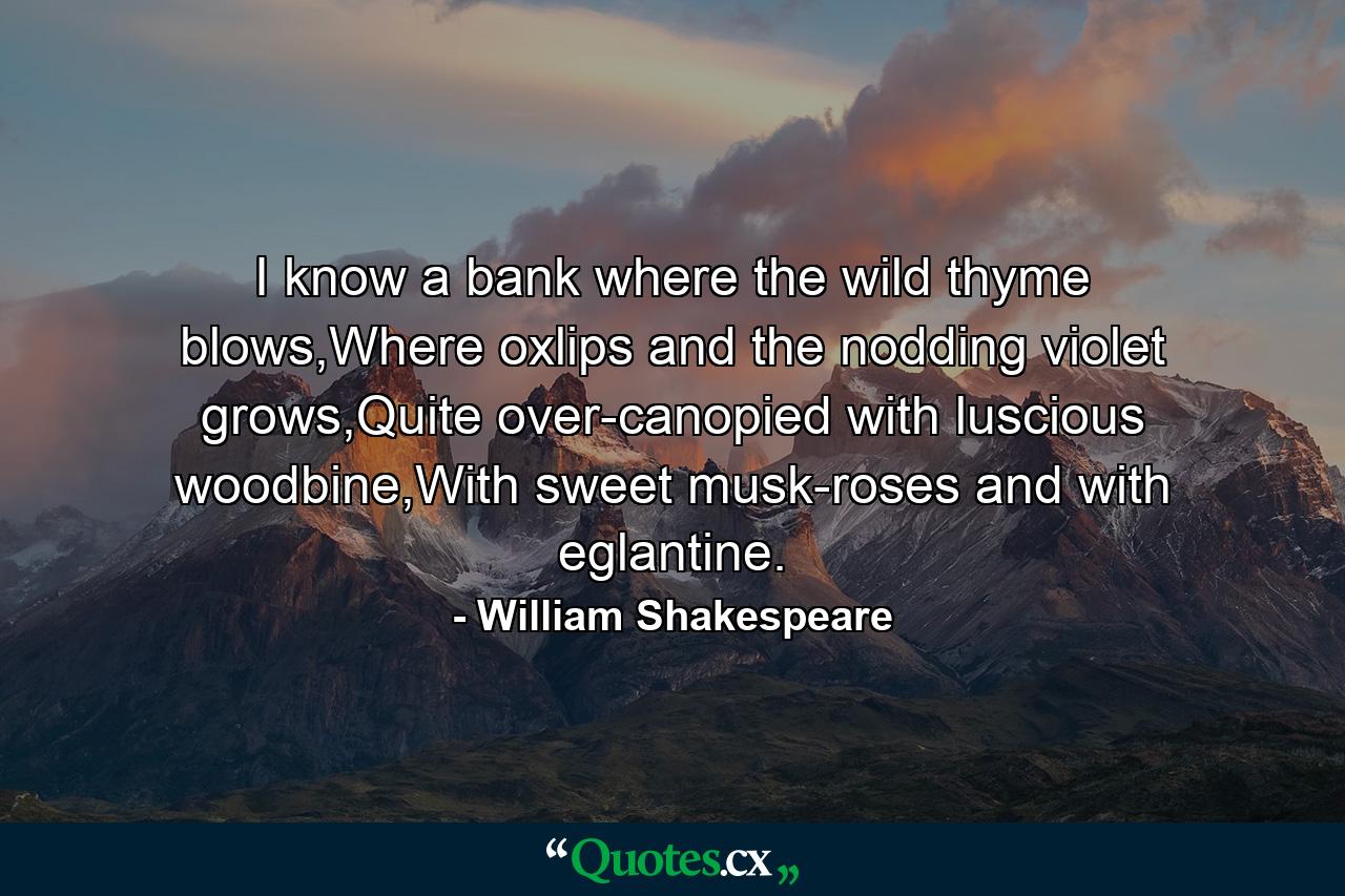 I know a bank where the wild thyme blows,Where oxlips and the nodding violet grows,Quite over-canopied with luscious woodbine,With sweet musk-roses and with eglantine. - Quote by William Shakespeare