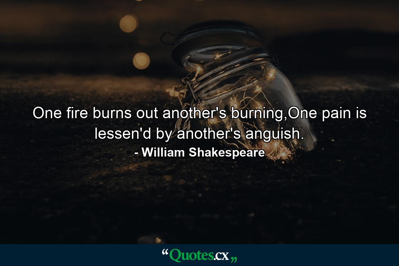 One fire burns out another's burning,One pain is lessen'd by another's anguish. - Quote by William Shakespeare