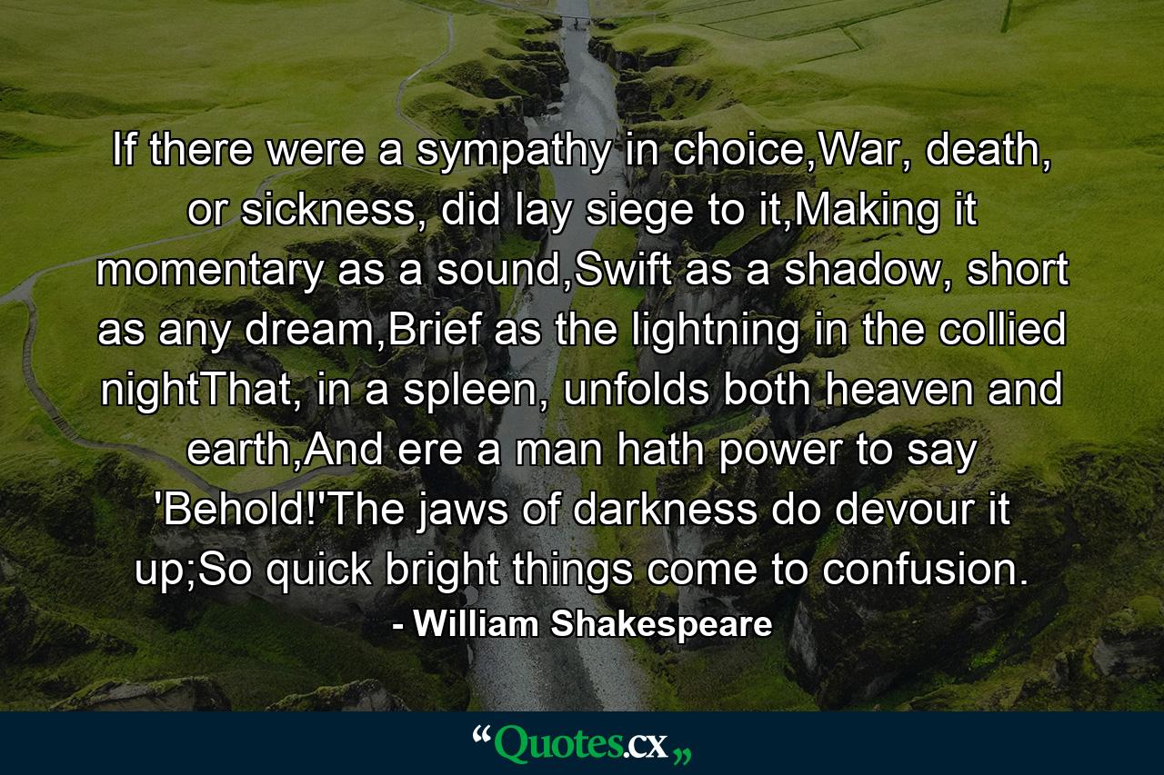 If there were a sympathy in choice,War, death, or sickness, did lay siege to it,Making it momentary as a sound,Swift as a shadow, short as any dream,Brief as the lightning in the collied nightThat, in a spleen, unfolds both heaven and earth,And ere a man hath power to say 'Behold!'The jaws of darkness do devour it up;So quick bright things come to confusion. - Quote by William Shakespeare