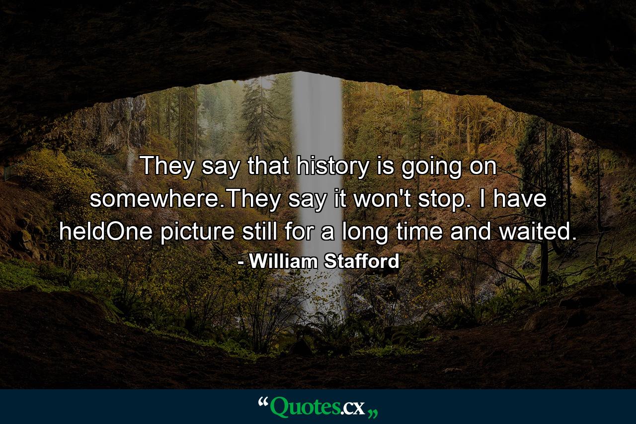 They say that history is going on somewhere.They say it won't stop. I have heldOne picture still for a long time and waited. - Quote by William Stafford