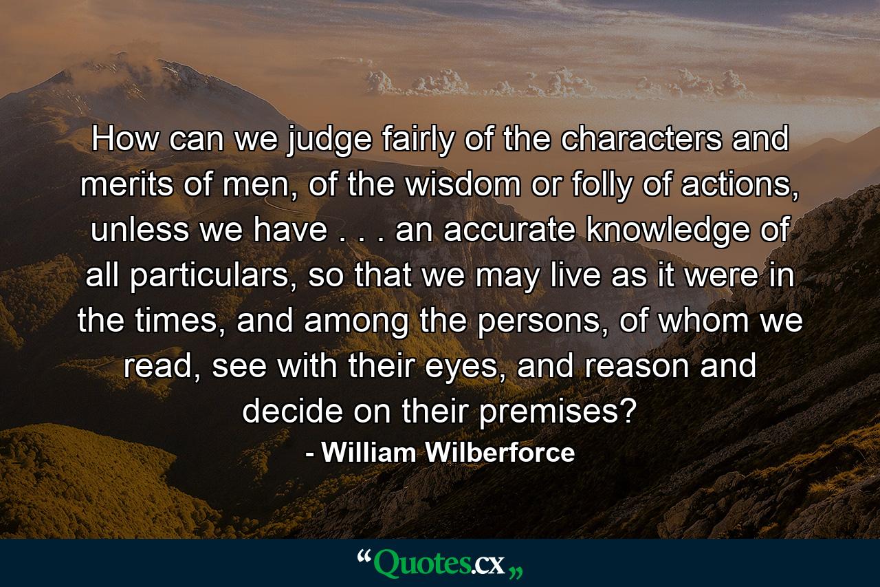 How can we judge fairly of the characters and merits of men, of the wisdom or folly of actions, unless we have . . . an accurate knowledge of all particulars, so that we may live as it were in the times, and among the persons, of whom we read, see with their eyes, and reason and decide on their premises? - Quote by William Wilberforce