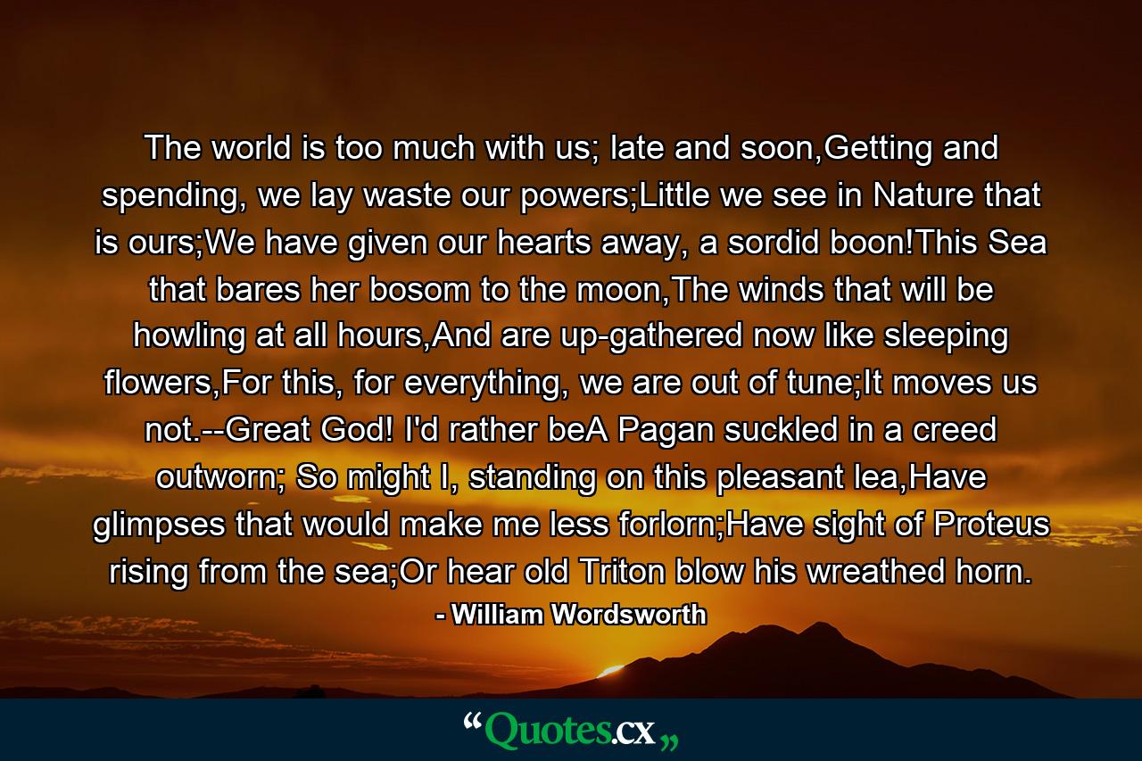 The world is too much with us; late and soon,Getting and spending, we lay waste our powers;Little we see in Nature that is ours;We have given our hearts away, a sordid boon!This Sea that bares her bosom to the moon,The winds that will be howling at all hours,And are up-gathered now like sleeping flowers,For this, for everything, we are out of tune;It moves us not.--Great God! I'd rather beA Pagan suckled in a creed outworn; So might I, standing on this pleasant lea,Have glimpses that would make me less forlorn;Have sight of Proteus rising from the sea;Or hear old Triton blow his wreathed horn. - Quote by William Wordsworth