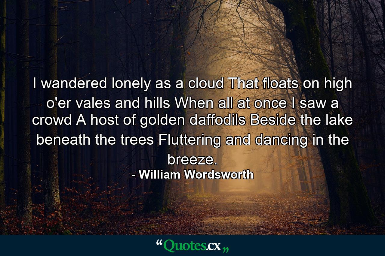 I wandered lonely as a cloud That floats on high o'er vales and hills  When all at once I saw a crowd  A host of golden daffodils  Beside the lake beneath the trees  Fluttering and dancing in the breeze. - Quote by William Wordsworth