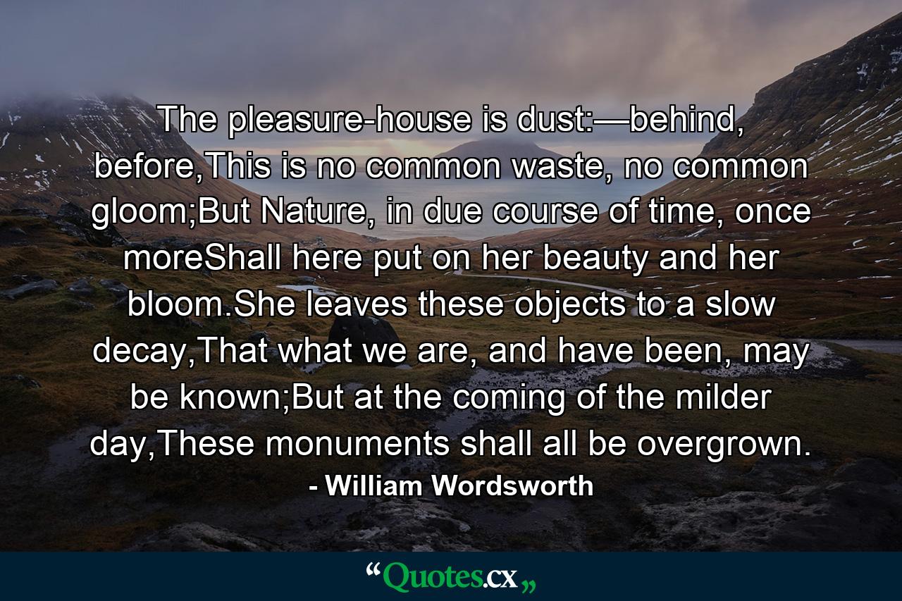 The pleasure-house is dust:—behind, before,This is no common waste, no common gloom;But Nature, in due course of time, once moreShall here put on her beauty and her bloom.She leaves these objects to a slow decay,That what we are, and have been, may be known;But at the coming of the milder day,These monuments shall all be overgrown. - Quote by William Wordsworth