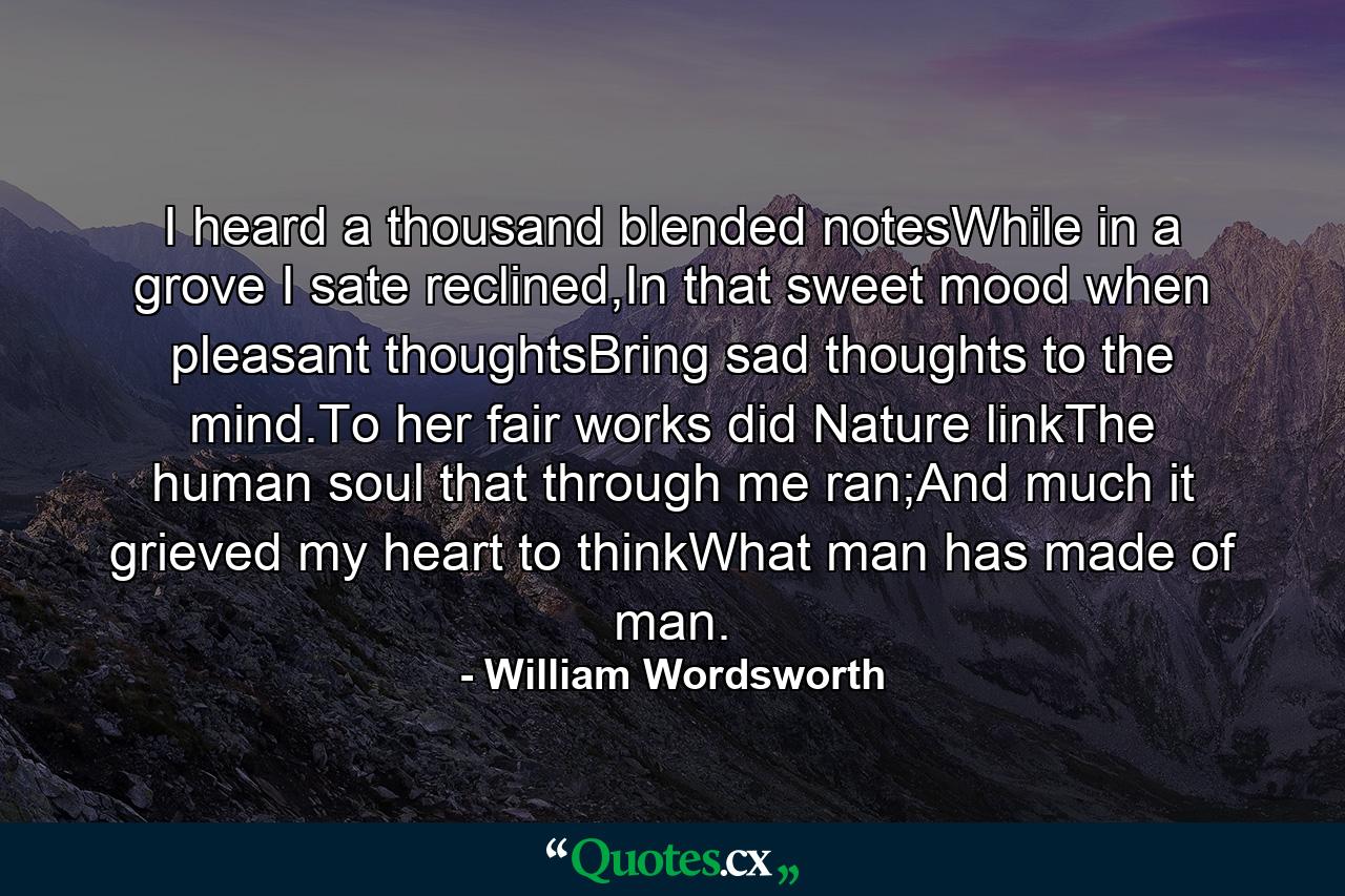 I heard a thousand blended notesWhile in a grove I sate reclined,In that sweet mood when pleasant thoughtsBring sad thoughts to the mind.To her fair works did Nature linkThe human soul that through me ran;And much it grieved my heart to thinkWhat man has made of man. - Quote by William Wordsworth