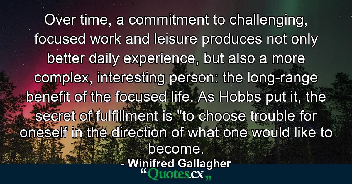 Over time, a commitment to challenging, focused work and leisure produces not only better daily experience, but also a more complex, interesting person: the long-range benefit of the focused life. As Hobbs put it, the secret of fulfillment is 