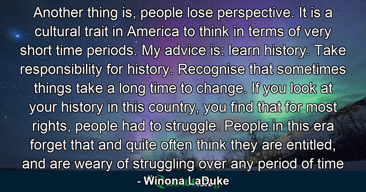 Another thing is, people lose perspective. It is a cultural trait in America to think in terms of very short time periods. My advice is: learn history. Take responsibility for history. Recognise that sometimes things take a long time to change. If you look at your history in this country, you find that for most rights, people had to struggle. People in this era forget that and quite often think they are entitled, and are weary of struggling over any period of time - Quote by Winona LaDuke