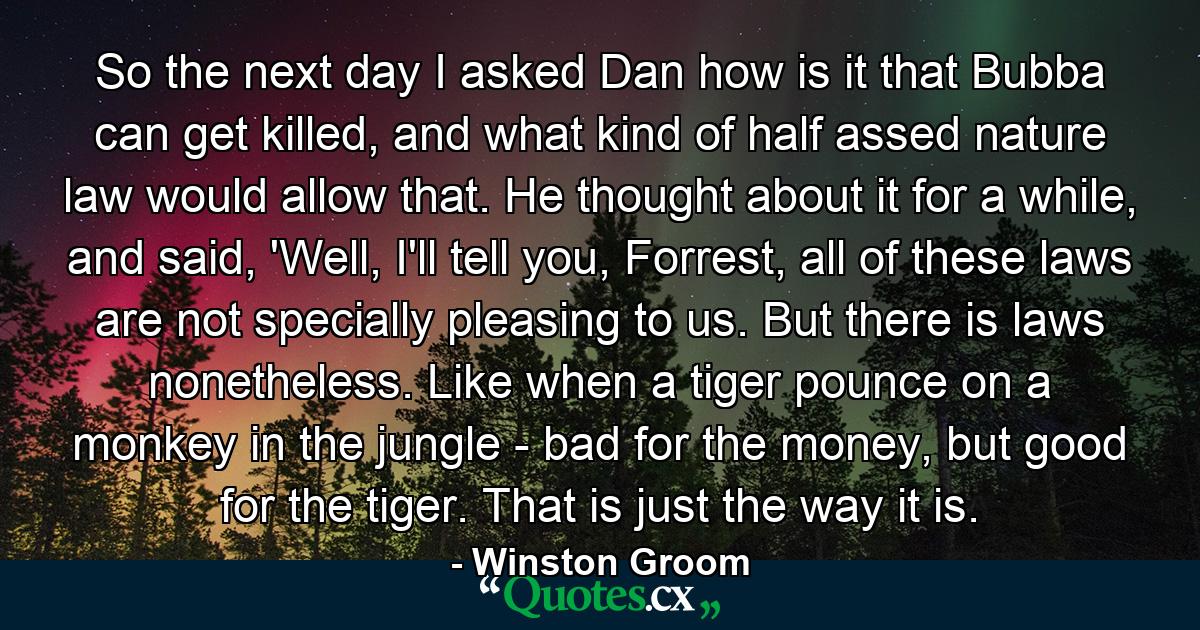 So the next day I asked Dan how is it that Bubba can get killed, and what kind of half assed nature law would allow that. He thought about it for a while, and said, 'Well, I'll tell you, Forrest, all of these laws are not specially pleasing to us. But there is laws nonetheless. Like when a tiger pounce on a monkey in the jungle - bad for the money, but good for the tiger. That is just the way it is. - Quote by Winston Groom