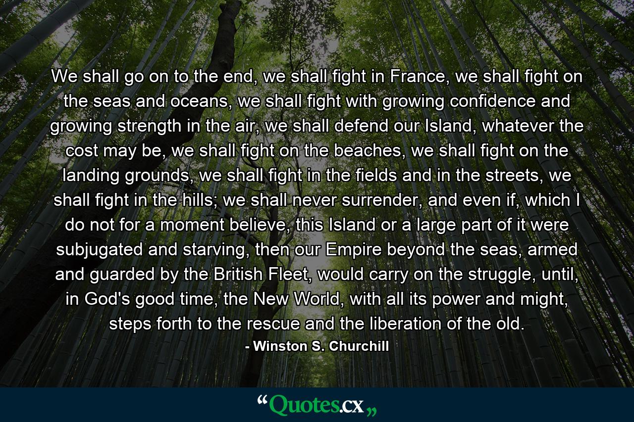 We shall go on to the end, we shall fight in France, we shall fight on the seas and oceans, we shall fight with growing confidence and growing strength in the air, we shall defend our Island, whatever the cost may be, we shall fight on the beaches, we shall fight on the landing grounds, we shall fight in the fields and in the streets, we shall fight in the hills; we shall never surrender, and even if, which I do not for a moment believe, this Island or a large part of it were subjugated and starving, then our Empire beyond the seas, armed and guarded by the British Fleet, would carry on the struggle, until, in God's good time, the New World, with all its power and might, steps forth to the rescue and the liberation of the old. - Quote by Winston S. Churchill