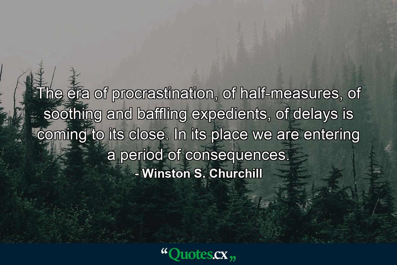 The era of procrastination, of half-measures, of soothing and baffling expedients, of delays is coming to its close. In its place we are entering a period of consequences. - Quote by Winston S. Churchill