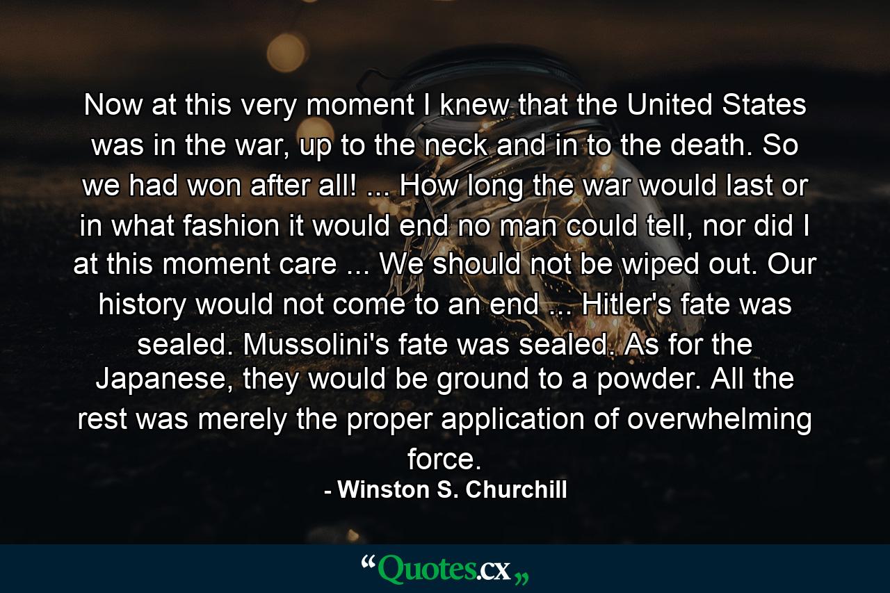 Now at this very moment I knew that the United States was in the war, up to the neck and in to the death. So we had won after all! ... How long the war would last or in what fashion it would end no man could tell, nor did I at this moment care ... We should not be wiped out. Our history would not come to an end ... Hitler's fate was sealed. Mussolini's fate was sealed. As for the Japanese, they would be ground to a powder. All the rest was merely the proper application of overwhelming force. - Quote by Winston S. Churchill