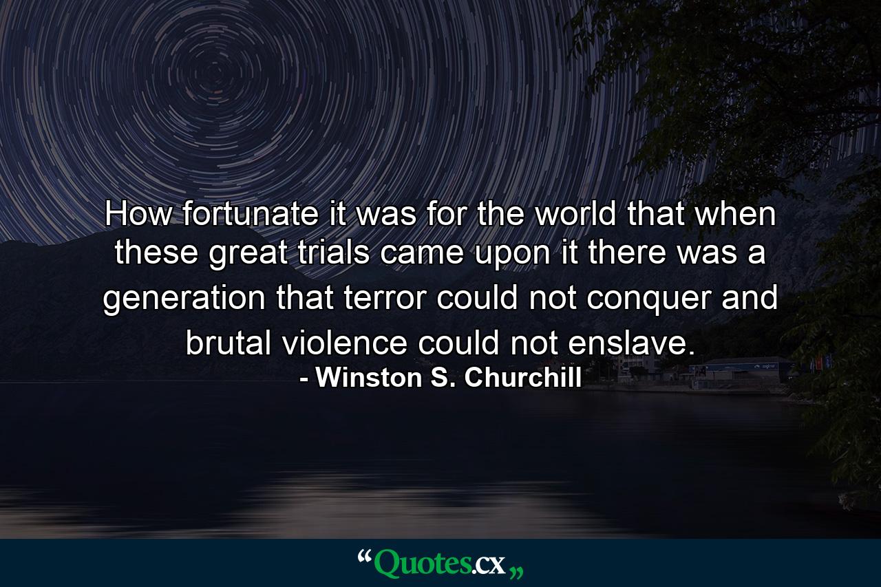 How fortunate it was for the world that when these great trials came upon it there was a generation that terror could not conquer and brutal violence could not enslave. - Quote by Winston S. Churchill