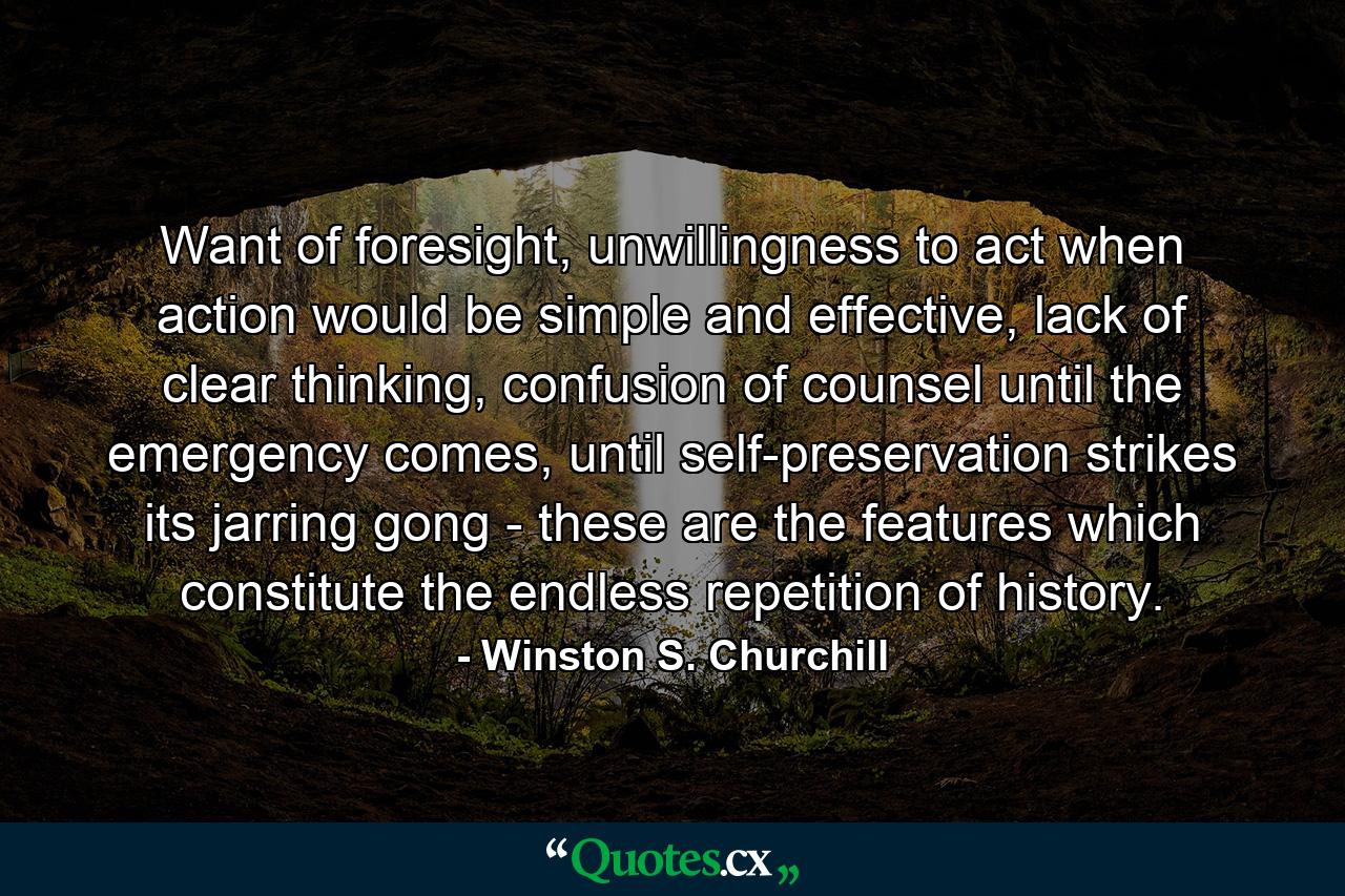 Want of foresight, unwillingness to act when action would be simple and effective, lack of clear thinking, confusion of counsel until the emergency comes, until self-preservation strikes its jarring gong - these are the features which constitute the endless repetition of history. - Quote by Winston S. Churchill