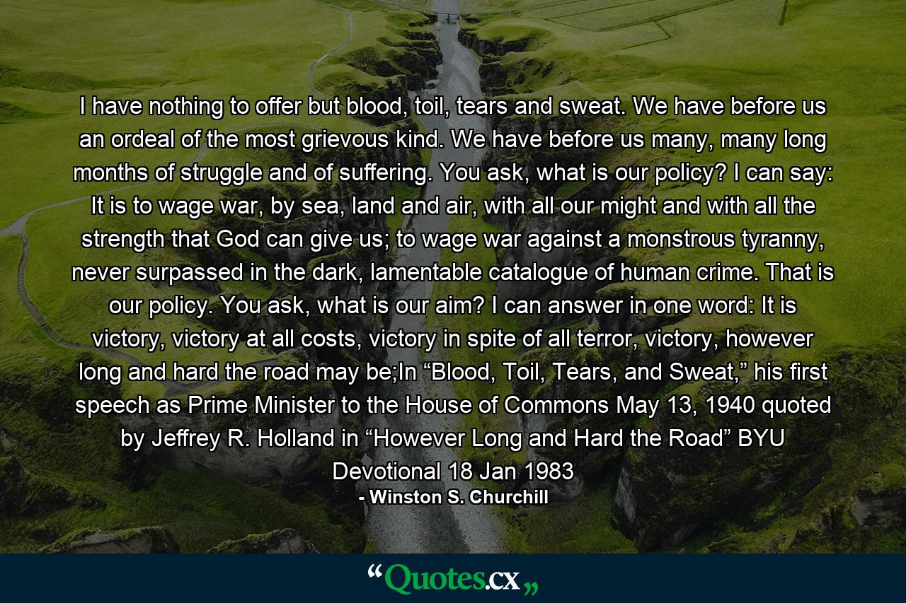 I have nothing to offer but blood, toil, tears and sweat. We have before us an ordeal of the most grievous kind. We have before us many, many long months of struggle and of suffering. You ask, what is our policy? I can say: It is to wage war, by sea, land and air, with all our might and with all the strength that God can give us; to wage war against a monstrous tyranny, never surpassed in the dark, lamentable catalogue of human crime. That is our policy. You ask, what is our aim? I can answer in one word: It is victory, victory at all costs, victory in spite of all terror, victory, however long and hard the road may be;In “Blood, Toil, Tears, and Sweat,” his first speech as Prime Minister to the House of Commons May 13, 1940 quoted by Jeffrey R. Holland in “However Long and Hard the Road” BYU Devotional 18 Jan 1983 - Quote by Winston S. Churchill