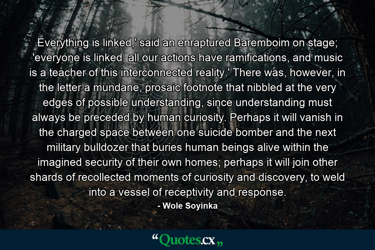 Everything is linked,' said an enraptured Baremboim on stage; 'everyone is linked, all our actions have ramifications, and music is a teacher of this interconnected reality.' There was, however, in the letter a mundane, prosaic footnote that nibbled at the very edges of possible understanding, since understanding must always be preceded by human curiosity. Perhaps it will vanish in the charged space between one suicide bomber and the next military bulldozer that buries human beings alive within the imagined security of their own homes; perhaps it will join other shards of recollected moments of curiosity and discovery, to weld into a vessel of receptivity and response. - Quote by Wole Soyinka