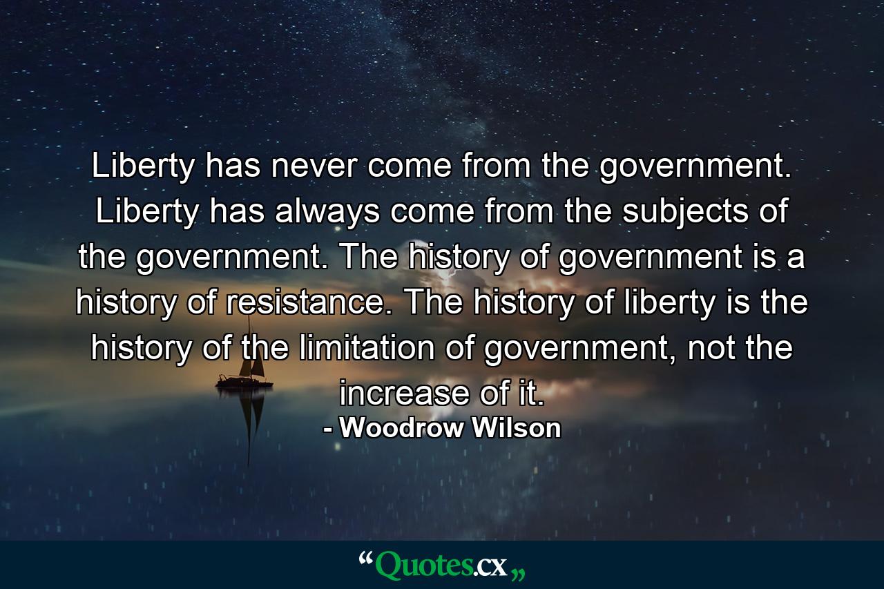 Liberty has never come from the government. Liberty has always come from the subjects of the government. The history of government is a history of resistance. The history of liberty is the history of the limitation of government, not the increase of it. - Quote by Woodrow Wilson