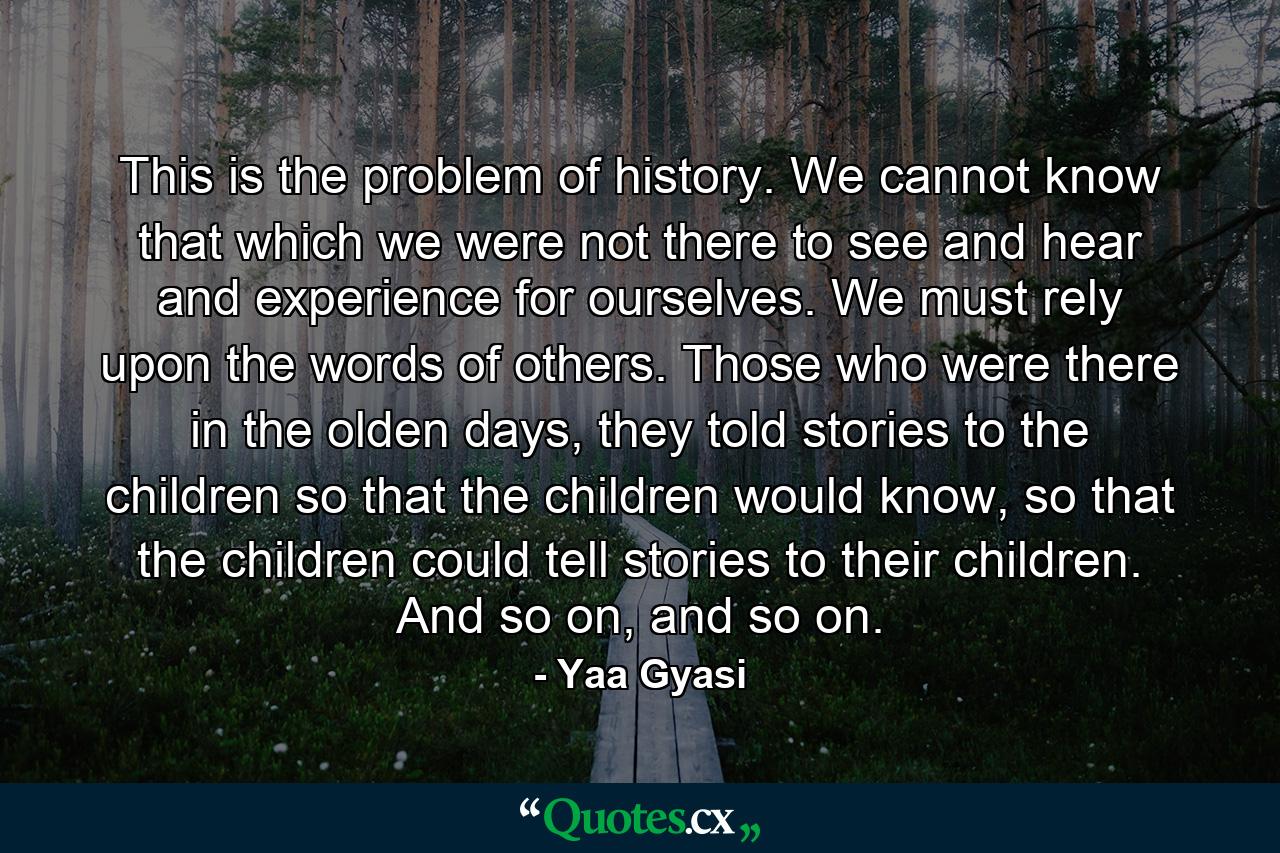 This is the problem of history. We cannot know that which we were not there to see and hear and experience for ourselves. We must rely upon the words of others. Those who were there in the olden days, they told stories to the children so that the children would know, so that the children could tell stories to their children. And so on, and so on. - Quote by Yaa Gyasi