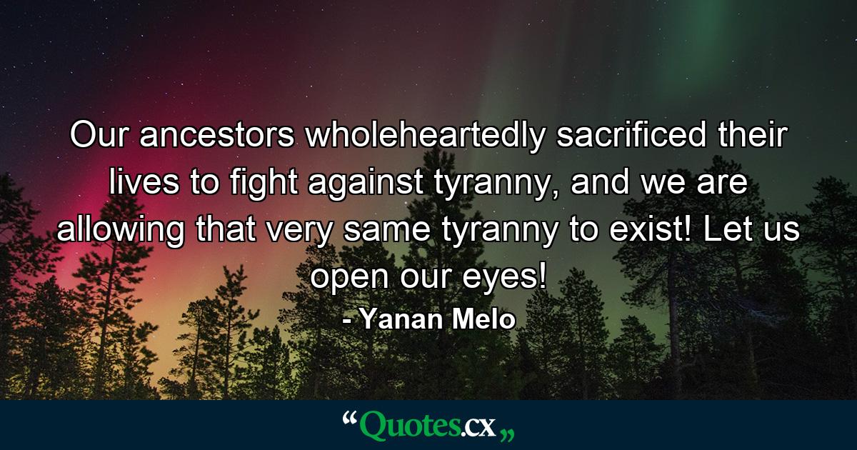 Our ancestors wholeheartedly sacrificed their lives to fight against tyranny, and we are allowing that very same tyranny to exist! Let us open our eyes! - Quote by Yanan Melo