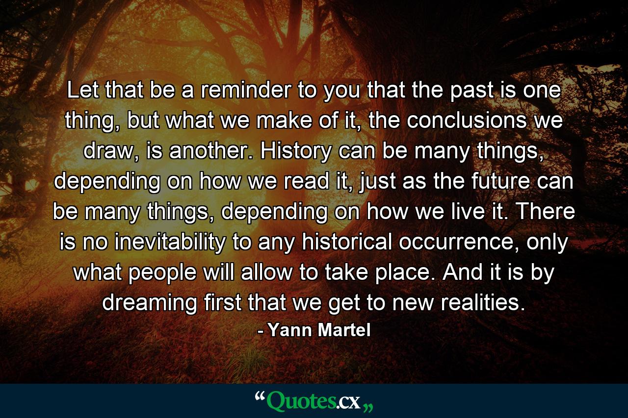 Let that be a reminder to you that the past is one thing, but what we make of it, the conclusions we draw, is another. History can be many things, depending on how we read it, just as the future can be many things, depending on how we live it. There is no inevitability to any historical occurrence, only what people will allow to take place. And it is by dreaming first that we get to new realities. - Quote by Yann Martel