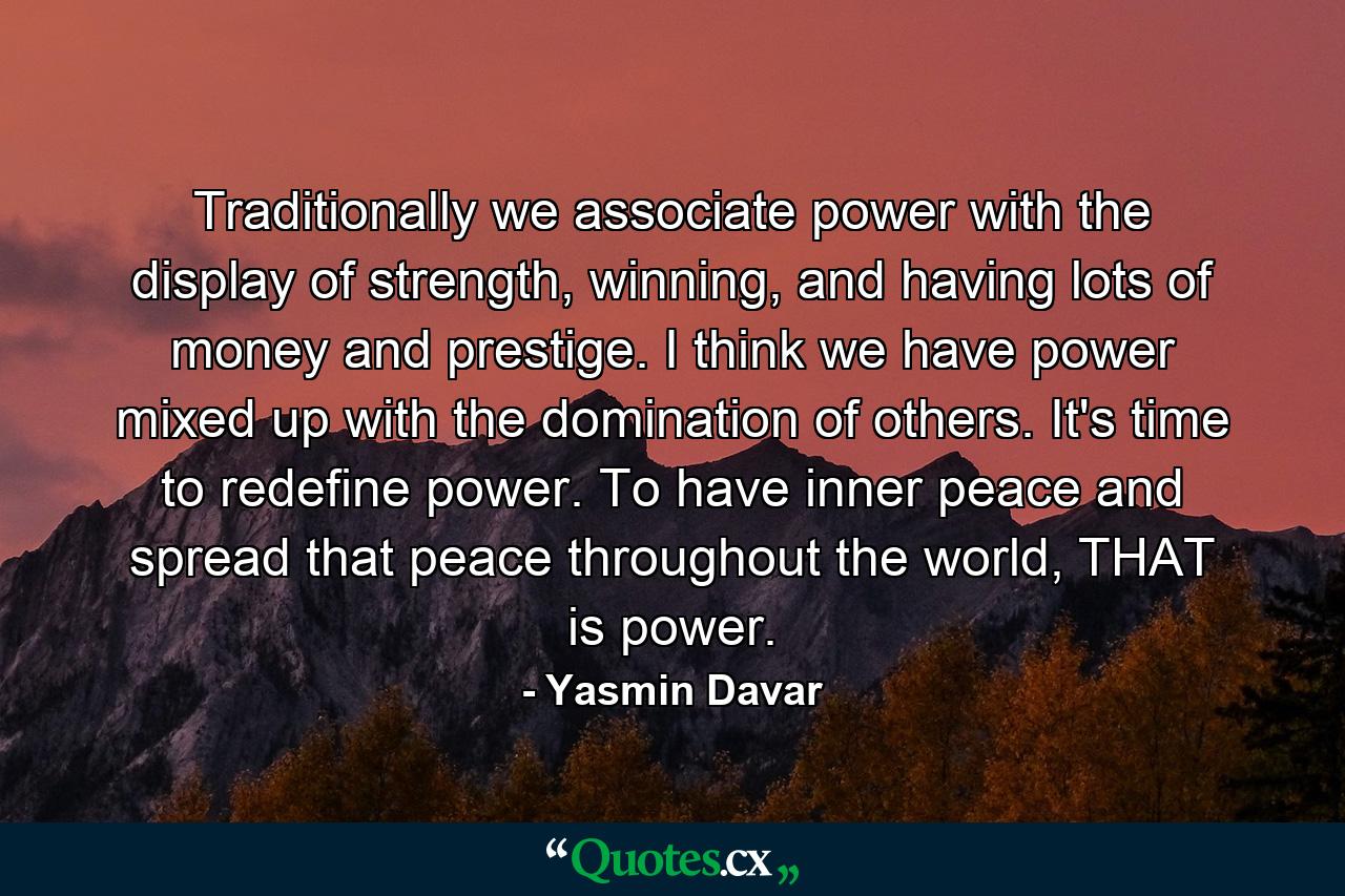 Traditionally we associate power with the display of strength, winning, and having lots of money and prestige. I think we have power mixed up with the domination of others. It's time to redefine power. To have inner peace and spread that peace throughout the world, THAT is power. - Quote by Yasmin Davar