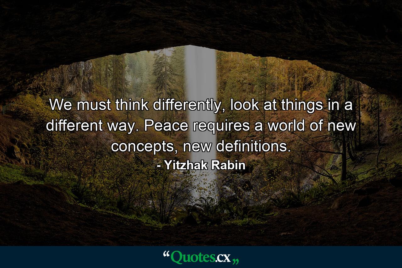 We must think differently, look at things in a different way. Peace requires a world of new concepts, new definitions. - Quote by Yitzhak Rabin