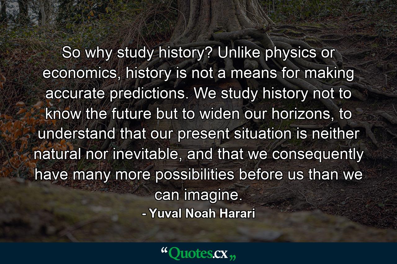 So why study history? Unlike physics or economics, history is not a means for making accurate predictions. We study history not to know the future but to widen our horizons, to understand that our present situation is neither natural nor inevitable, and that we consequently have many more possibilities before us than we can imagine. - Quote by Yuval Noah Harari