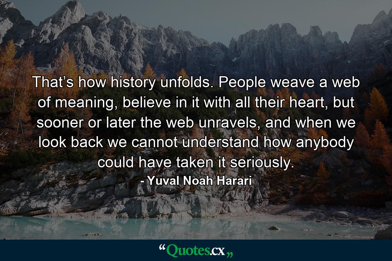 That’s how history unfolds. People weave a web of meaning, believe in it with all their heart, but sooner or later the web unravels, and when we look back we cannot understand how anybody could have taken it seriously. - Quote by Yuval Noah Harari