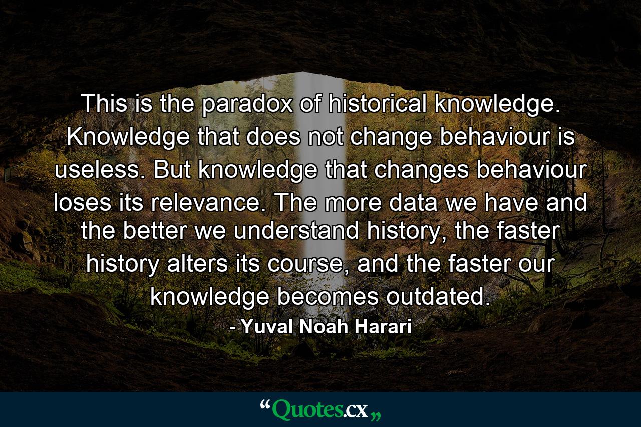 This is the paradox of historical knowledge. Knowledge that does not change behaviour is useless. But knowledge that changes behaviour loses its relevance. The more data we have and the better we understand history, the faster history alters its course, and the faster our knowledge becomes outdated. - Quote by Yuval Noah Harari