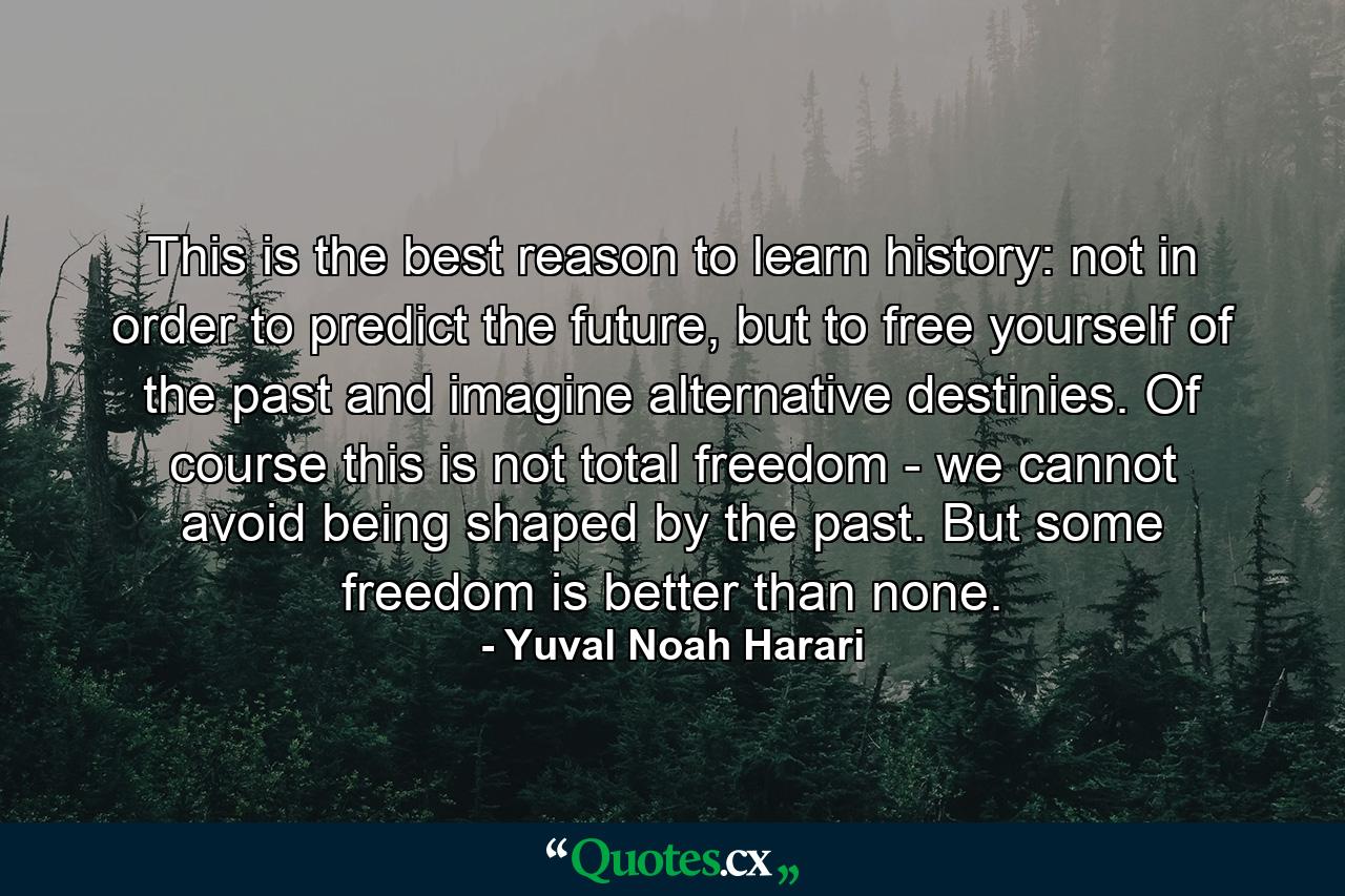 This is the best reason to learn history: not in order to predict the future, but to free yourself of the past and imagine alternative destinies. Of course this is not total freedom - we cannot avoid being shaped by the past. But some freedom is better than none. - Quote by Yuval Noah Harari